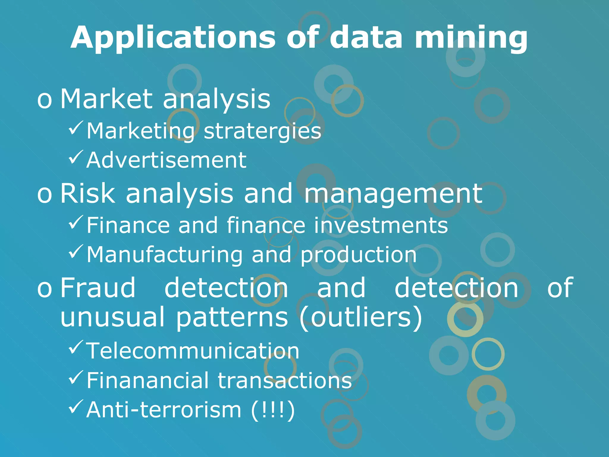 Applications of data mining Market analysis Marketing stratergies Advertisement Risk analysis and management Finance and finance investments Manufacturing and production Fraud detection and detection of unusual patterns (outliers) Telecommunication   Finanancial transactions Anti-terrorism (!!!) 