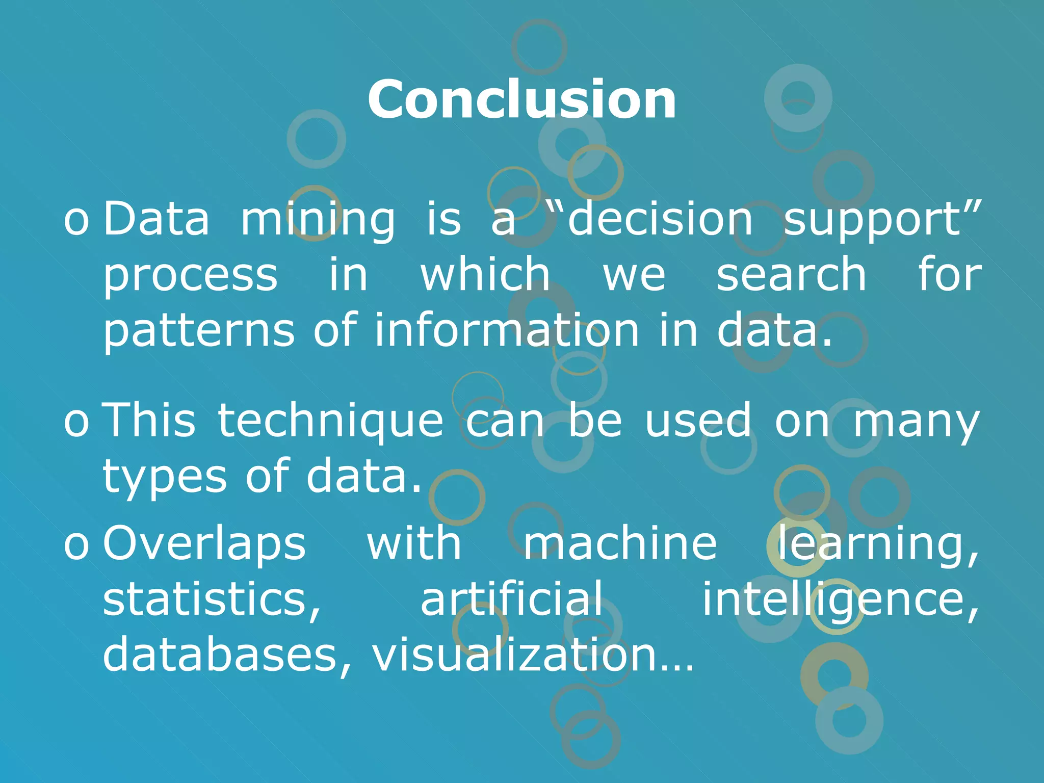 Conclusion Data mining is a “decision support” process in which we search for patterns of information in data. This technique can be used on many types of data.  Overlaps with machine learning, statistics, artificial intelligence, databases, visualization… 