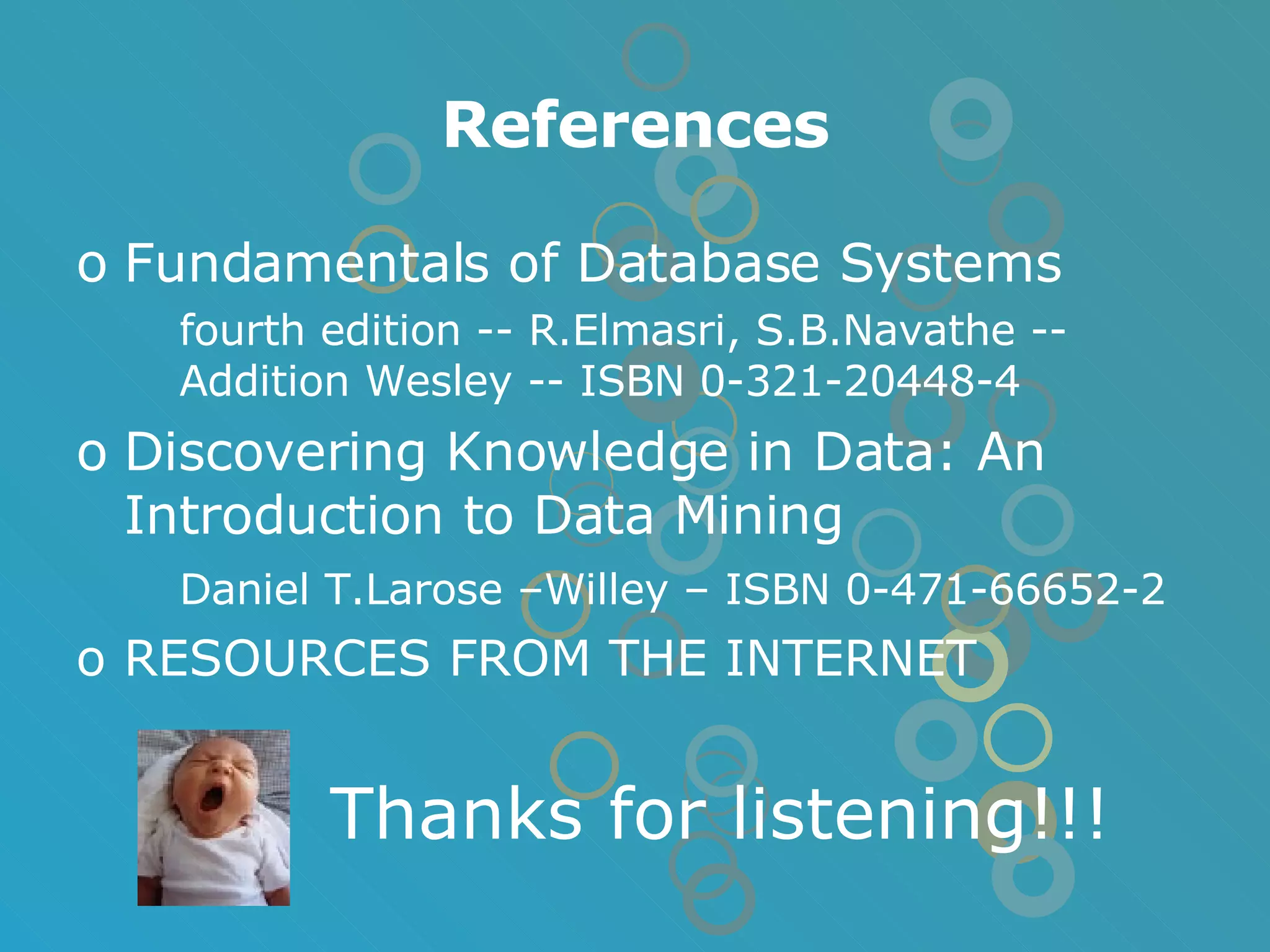 References Fundamentals of Database Systems fourth edition -- R.Elmasri, S.B.Navathe -- Addition Wesley -- ISBN 0-321-20448-4 Discovering Knowledge in Data: An Introduction to Data Mining Daniel T.Larose –Willey – ISBN 0-471-66652-2 RESOURCES FROM THE INTERNET Thanks for listening!!! 