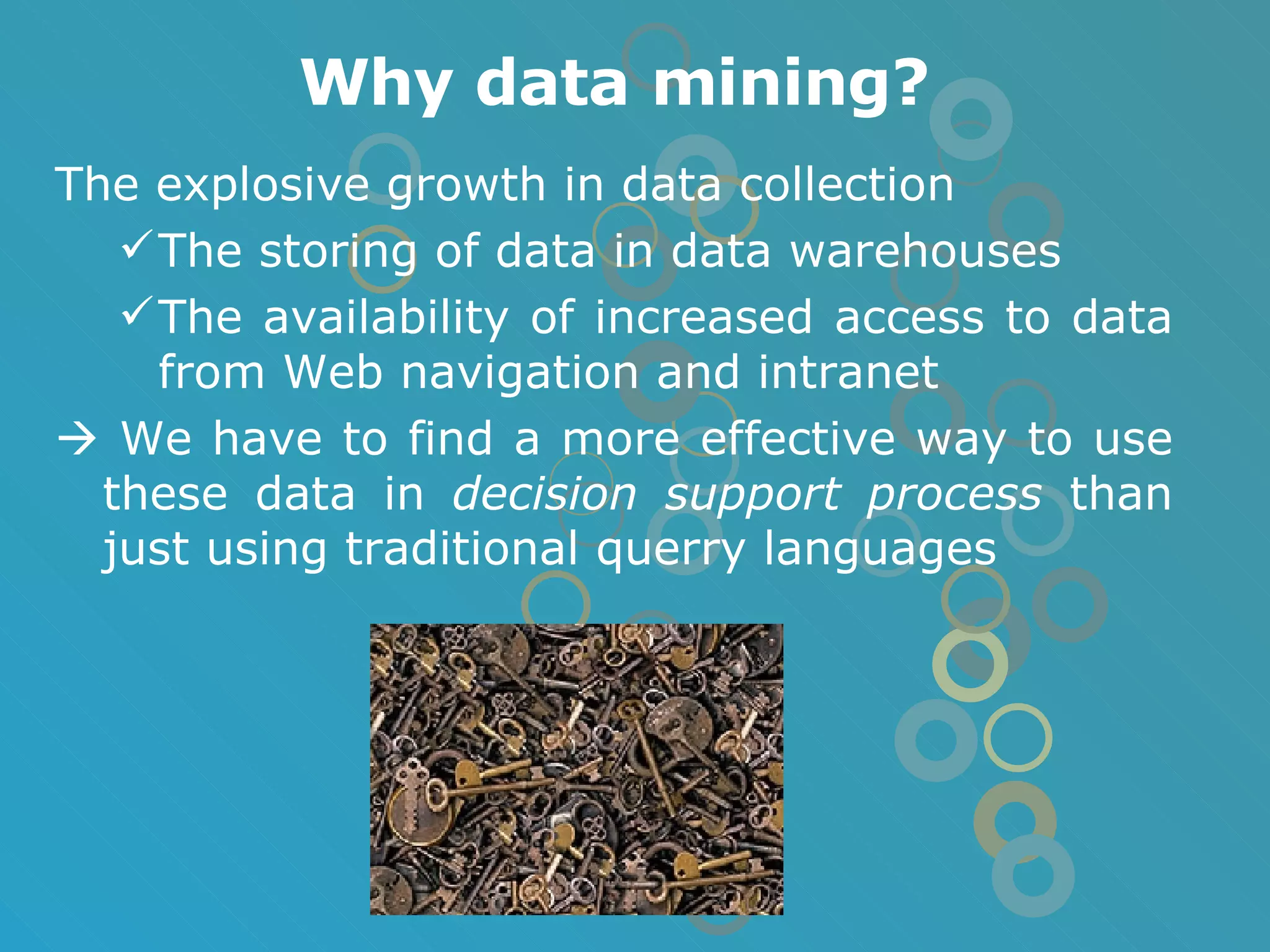 Why data mining? The explosive growth in data collection The storing of data in data warehouses The availability of increased access to data from Web navigation and intranet    We have to find a more effective way to use these data in  decision support process  than just using traditional querry languages 