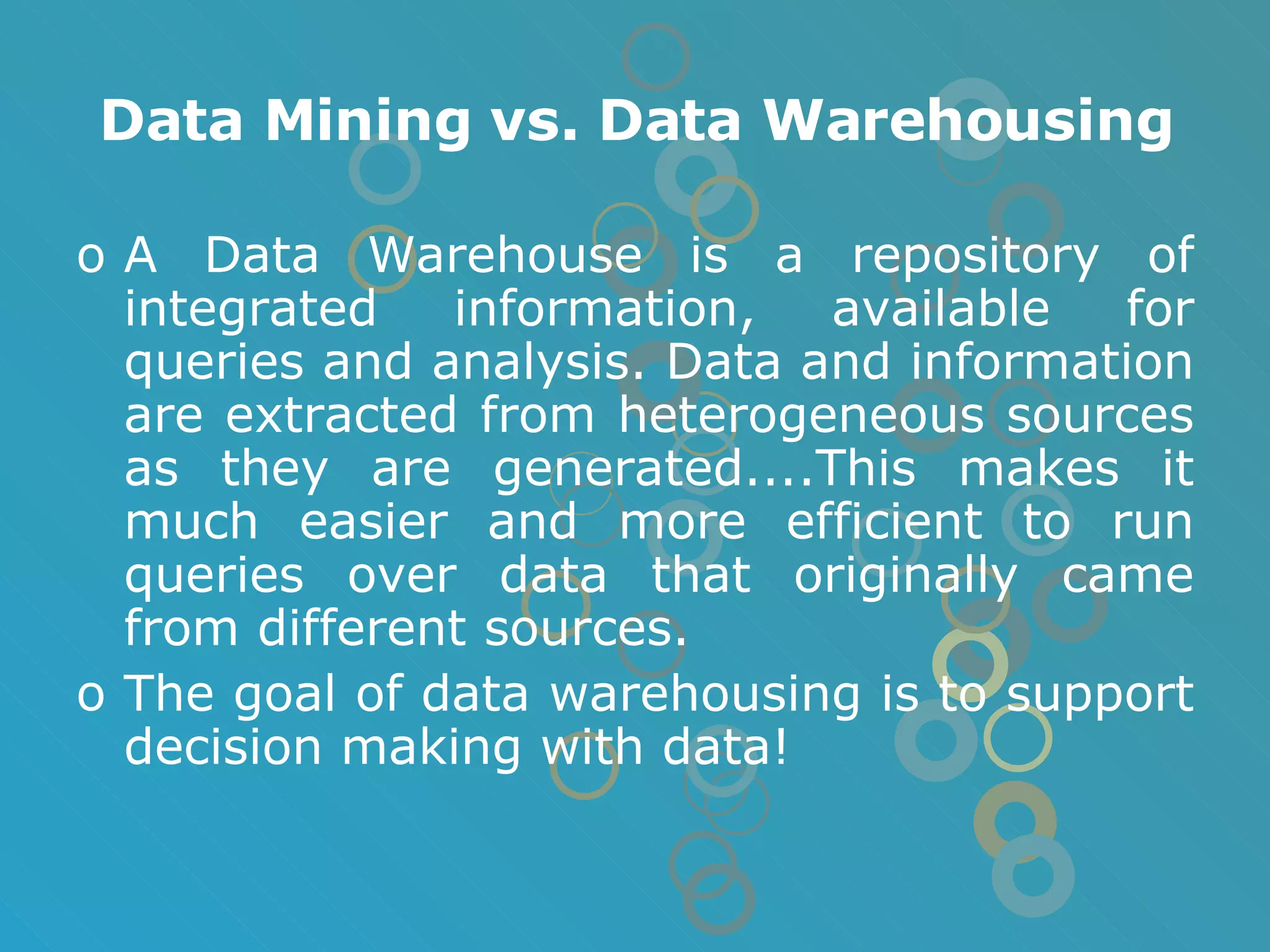 Data Mining vs. Data Warehousing A Data Warehouse is a repository of integrated information, available for queries and analysis. Data and information are extracted from heterogeneous sources as they are generated....This makes it much easier and more efficient to run queries over data that originally came from different sources. The goal of data warehousing is to support decision making with data! 