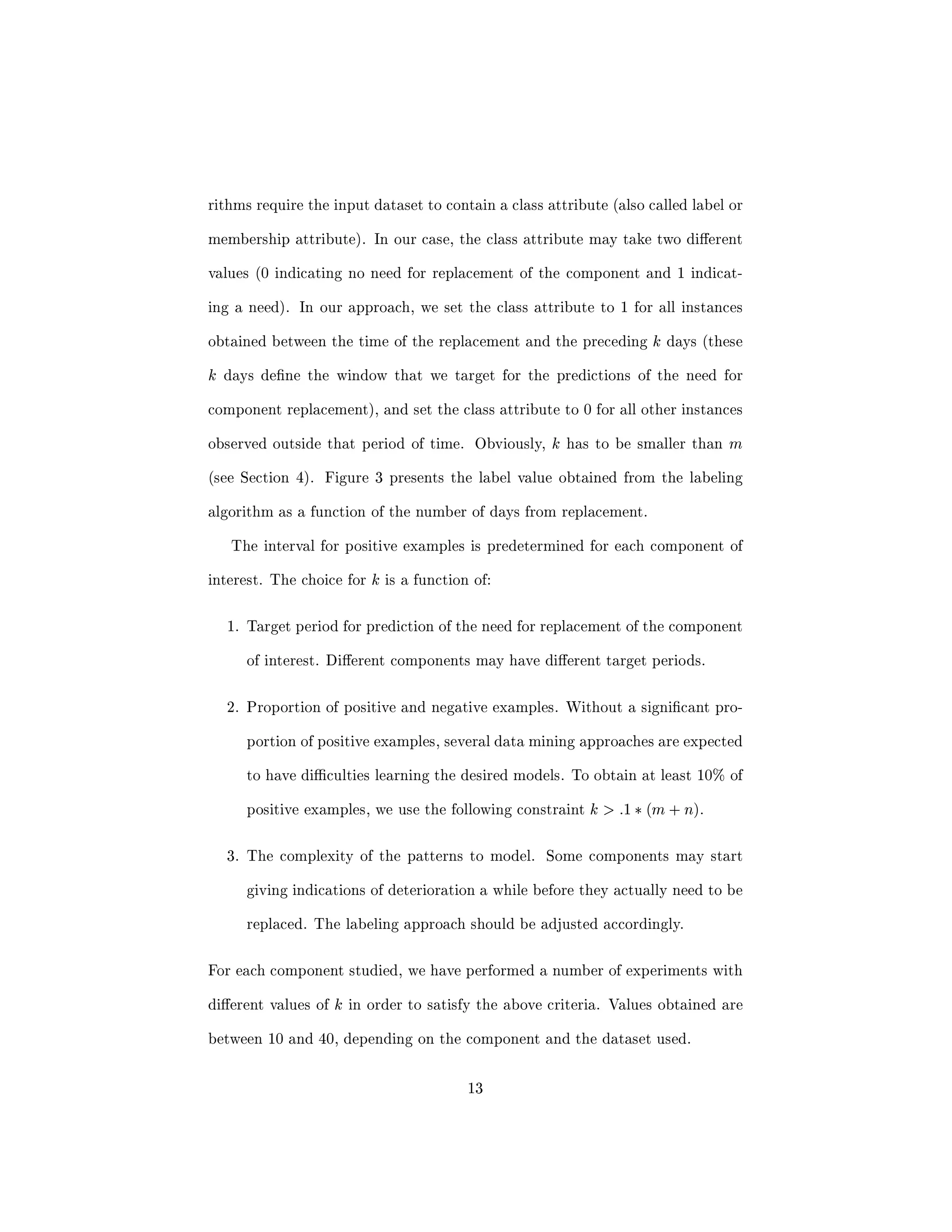 rst problem is to decide on which dataset(s) 
to use to develop the predictive models. 
Once a dataset has been chosen, we must select the subset of instances to be 
included in the analysis. Considering the number of instances available in each 
dataset, it will be very inecient to try to learn the models using all instances. 
Simple solutions such as random sampling are not appropriate either. In order 
to build the desired predictive models, we need to focus the analysis on the data 
generated around each occurrence of component replacement. The approach to 
retrieve this data is explained in Section 4. 
Data Labeling Data mining approaches are typically classi 
