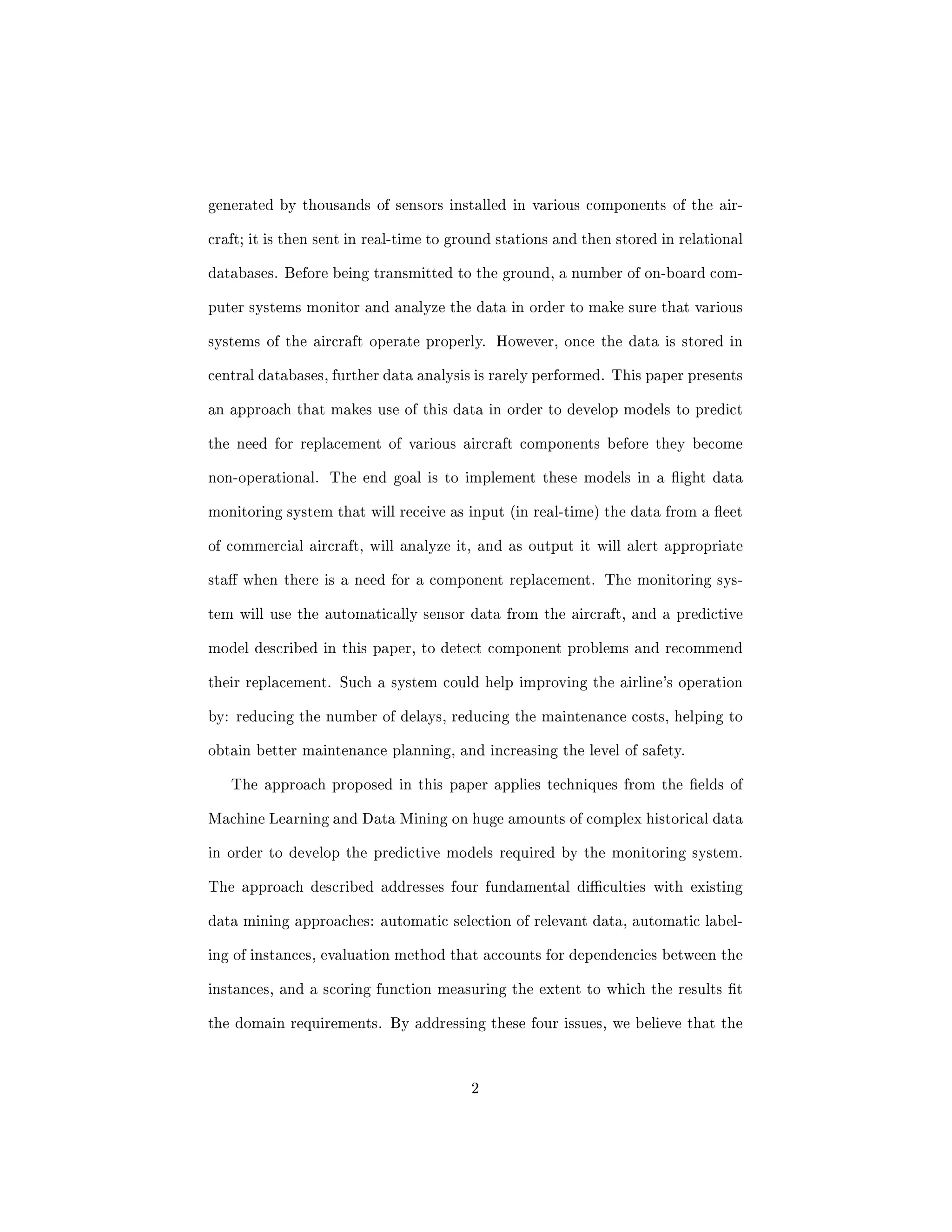 generated by thousands of sensors installed in various components of the air- 
craft; it is then sent in real-time to ground stations and then stored in relational 
databases. Before being transmitted to the ground, a number of on-board com- 
puter systems monitor and analyze the data in order to make sure that various 
systems of the aircraft operate properly. However, once the data is stored in 
central databases, further data analysis is rarely performed. This paper presents 
an approach that makes use of this data in order to develop models to predict 
the need for replacement of various aircraft components before they become 
non-operational. The end goal is to implement these models in a 
ight data 
monitoring system that will receive as input (in real-time) the data from a 
eet 
of commercial aircraft, will analyze it, and as output it will alert appropriate 
sta when there is a need for a component replacement. The monitoring sys- 
tem will use the automatically sensor data from the aircraft, and a predictive 
model described in this paper, to detect component problems and recommend 
their replacement. Such a system could help improving the airline's operation 
by: reducing the number of delays, reducing the maintenance costs, helping to 
obtain better maintenance planning, and increasing the level of safety. 
The approach proposed in this paper applies techniques from the  