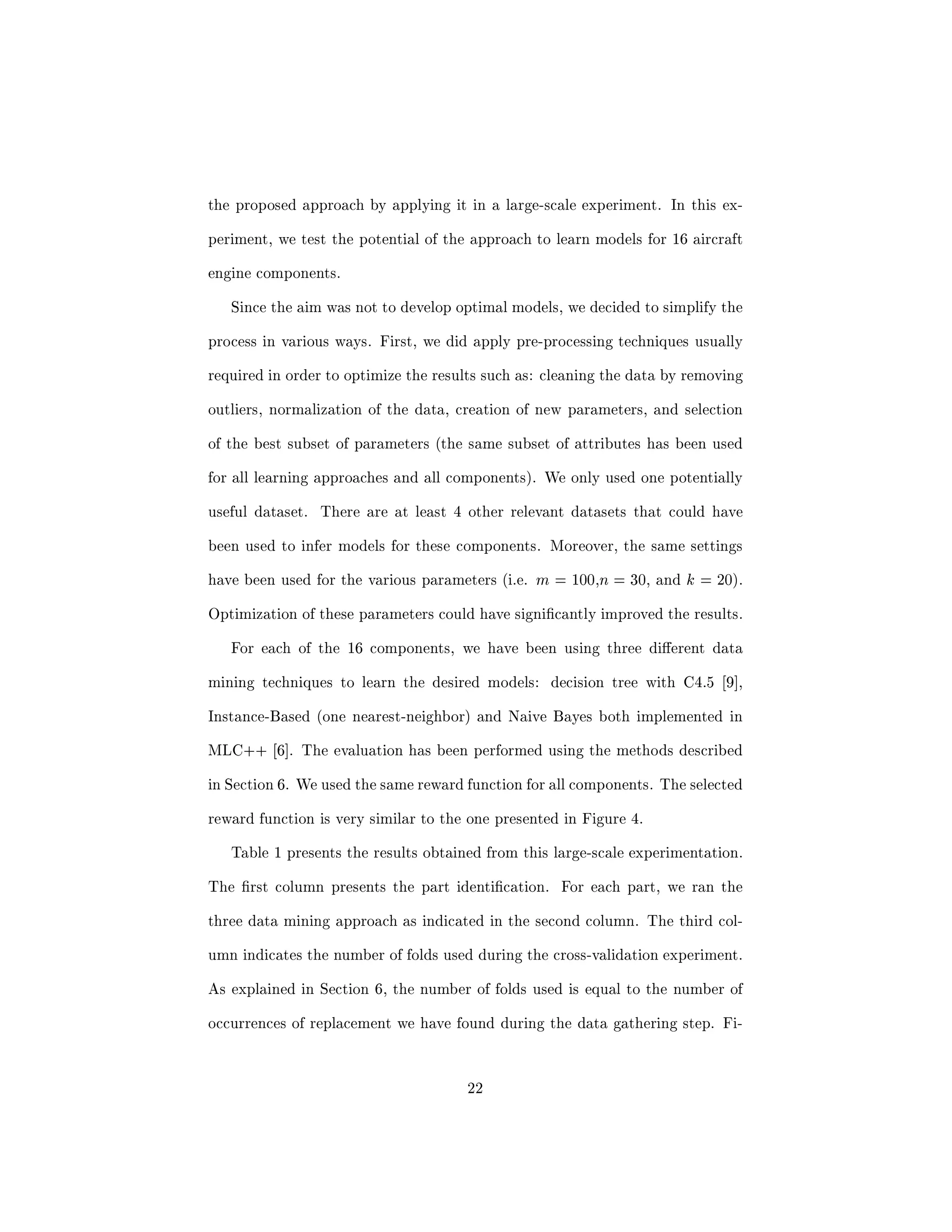 tends the well known cross-validation technique. We also discuss an evaluation 
function that accounts for important application constrains. This new evalu- 
ation function diers considerably from traditional evaluation criteria such as 
accuracy, and recall/precision. 
Exploiting multiple sources of information Data mining algorithms are 
designed to take as input one dataset in a given format. As discussed earlier, 
among all datasets generated by the aircraft, more than one could be poten- 
tially useful to predict the need for replacement of the component of interest. 
The question is how could we eciently combine the information from the dif- 
ferent datasets that are all relevant. Two basic approaches exist: (i) merge 
the datasets into a new dataset during a pre-processing step and then we build 
the models from this new dataset, or (ii) build independent predictive models 
using dierent datasets and then we combine the output of these models to 
get the  