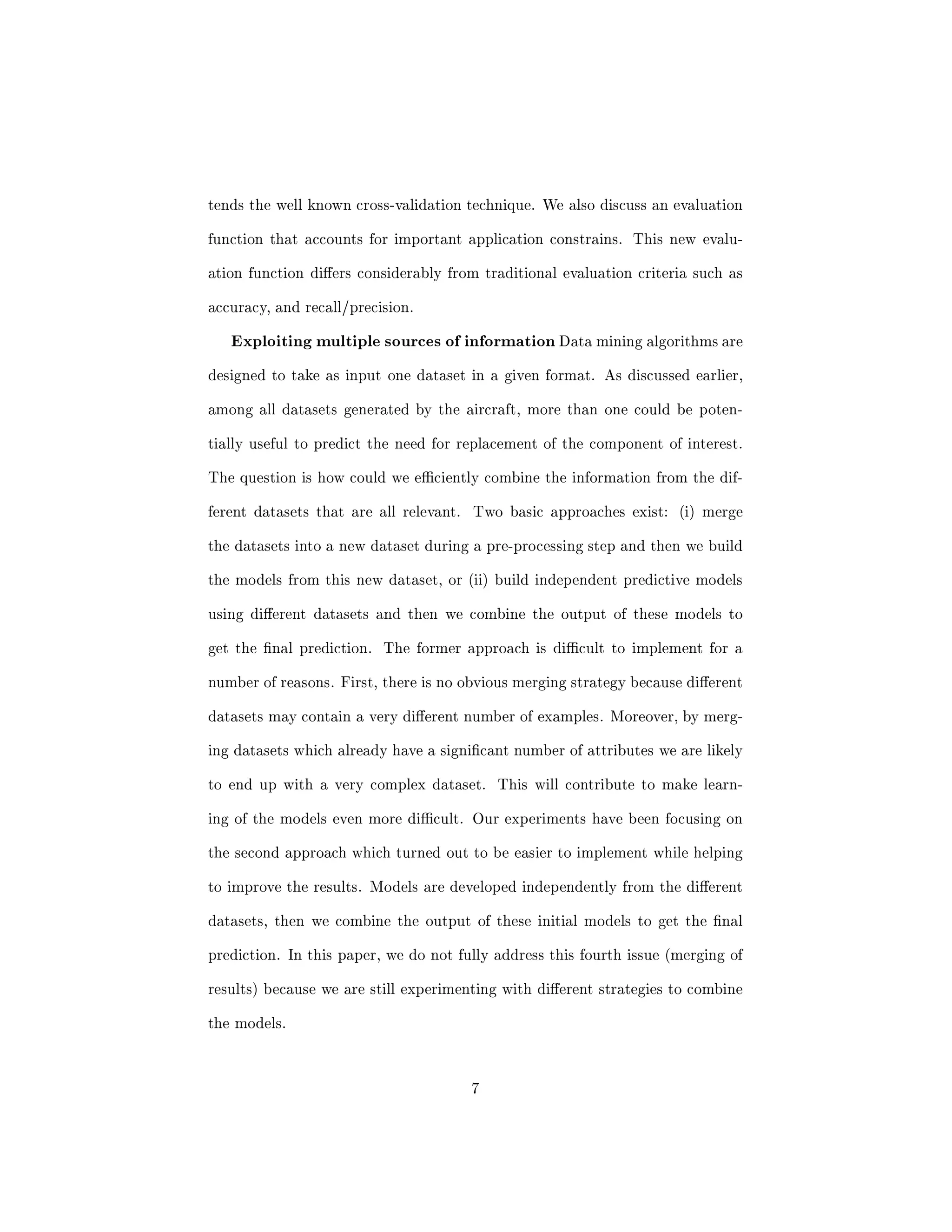 c information will also facilitate the adaptation to other applications. 
2 The application and the data used 
The aim of the approach described in this paper is to generate a valid set of 
models to predict the need for replacement of an aircraft component. These 
models will have to accurately recognize particular patterns in the data that 
indicate upcoming problems with a component. Our approachmakes use of data 
mining techniques to infer these models from the available data. Ideally, the 
models developed will be able to recognize problems within a reasonable period 
of time prior to the actual occurrence of the problem. For most components, 
a period of 1-3 weeks in advance is appropriate. For components that are very 
expensive or dicult to obtain, it may be preferable to receive alerts even before 
3 weeks in order to allow enough time for proper actions. 
There are two reasons to replace an aircraft component: either the compo- 
nent has to be replaced as part of regular maintenance (imposed by aerospace 
regulations or airline's policy) or it is in a deteriorated condition and needs to 
be replaced before it fails. Only the second type of replacement requires the de- 
velopment of predictive models because maintenance sta already know about 
3 
 