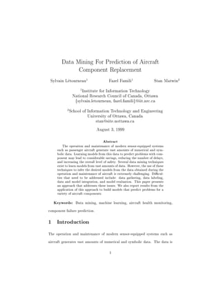 Data Mining For Prediction of Aircraft 
Component Replacement 
Sylvain Letourneau1 Fazel Famili1 Stan Matwin2 
1Institute for Information Technology 
National Research Council of Canada, Ottawa 
fsylvain.letourneau, fazel.familig@iit.nrc.ca 
2School of Information Technology and Engineering 
University of Ottawa, Canada 
stan@site.uottawa.ca 
August 3, 1999 
Abstract 
The operation and maintenance of modern sensor-equipped systems 
such as passenger aircraft generate vast amounts of numerical and sym- 
bolic data. Learning models from this data to predict problems with com- 
ponent may lead to considerable savings, reducing the number of delays, 
and increasing the overall level of safety. Several data mining techniques 
exist to learn models from vast amounts of data. However, the use of these 
techniques to infer the desired models from the data obtained during the 
operation and maintenance of aircraft is extremely challenging. Dicul- 
ties that need to be addressed include: data gathering, data labeling, 
data and model integration, and model evaluation. This paper presents 
an approach that addresses these issues. We also report results from the 
application of this approach to build models that predict problems for a 
variety of aircraft components. 
Keywords: Data mining, machine learning, aircraft health monitoring, 
component failure prediction. 
1 Introduction 
The operation and maintenance of modern sensor-equipped systems such as 
aircraft generates vast amounts of numerical and symbolic data. The data is 
1 
 