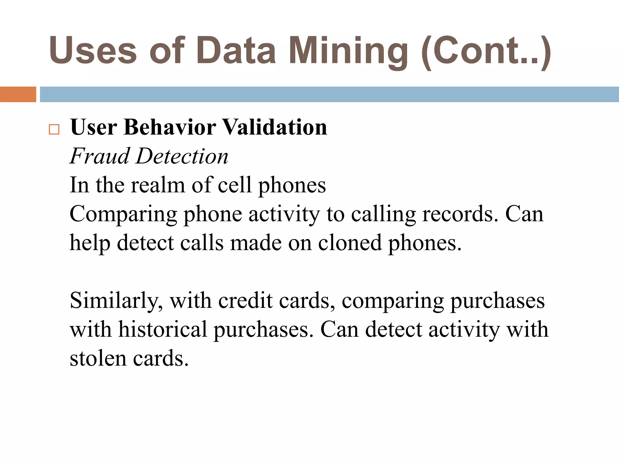 Uses of Data Mining (Cont..)
 User Behavior Validation
Fraud Detection
In the realm of cell phones
Comparing phone activity to calling records. Can
help detect calls made on cloned phones.
Similarly, with credit cards, comparing purchases
with historical purchases. Can detect activity with
stolen cards.
 