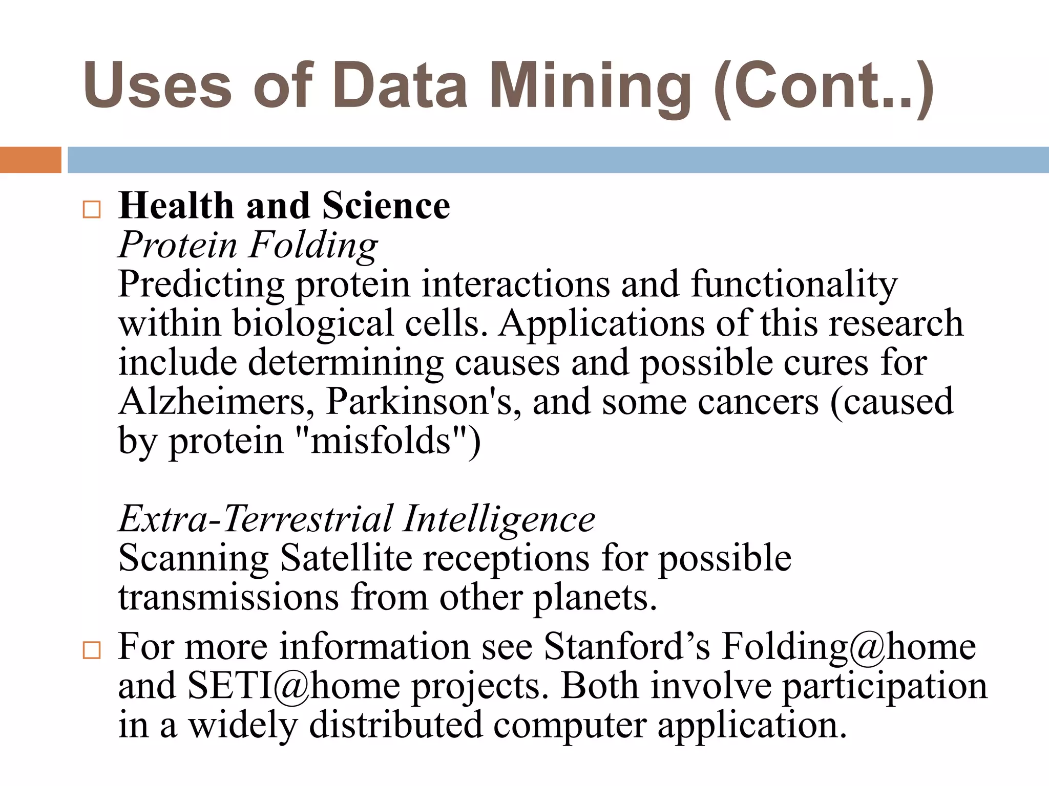 Uses of Data Mining (Cont..)
 Health and Science
Protein Folding
Predicting protein interactions and functionality
within biological cells. Applications of this research
include determining causes and possible cures for
Alzheimers, Parkinson's, and some cancers (caused
by protein "misfolds")
Extra-Terrestrial Intelligence
Scanning Satellite receptions for possible
transmissions from other planets.
 For more information see Stanford’s Folding@home
and SETI@home projects. Both involve participation
in a widely distributed computer application.
 