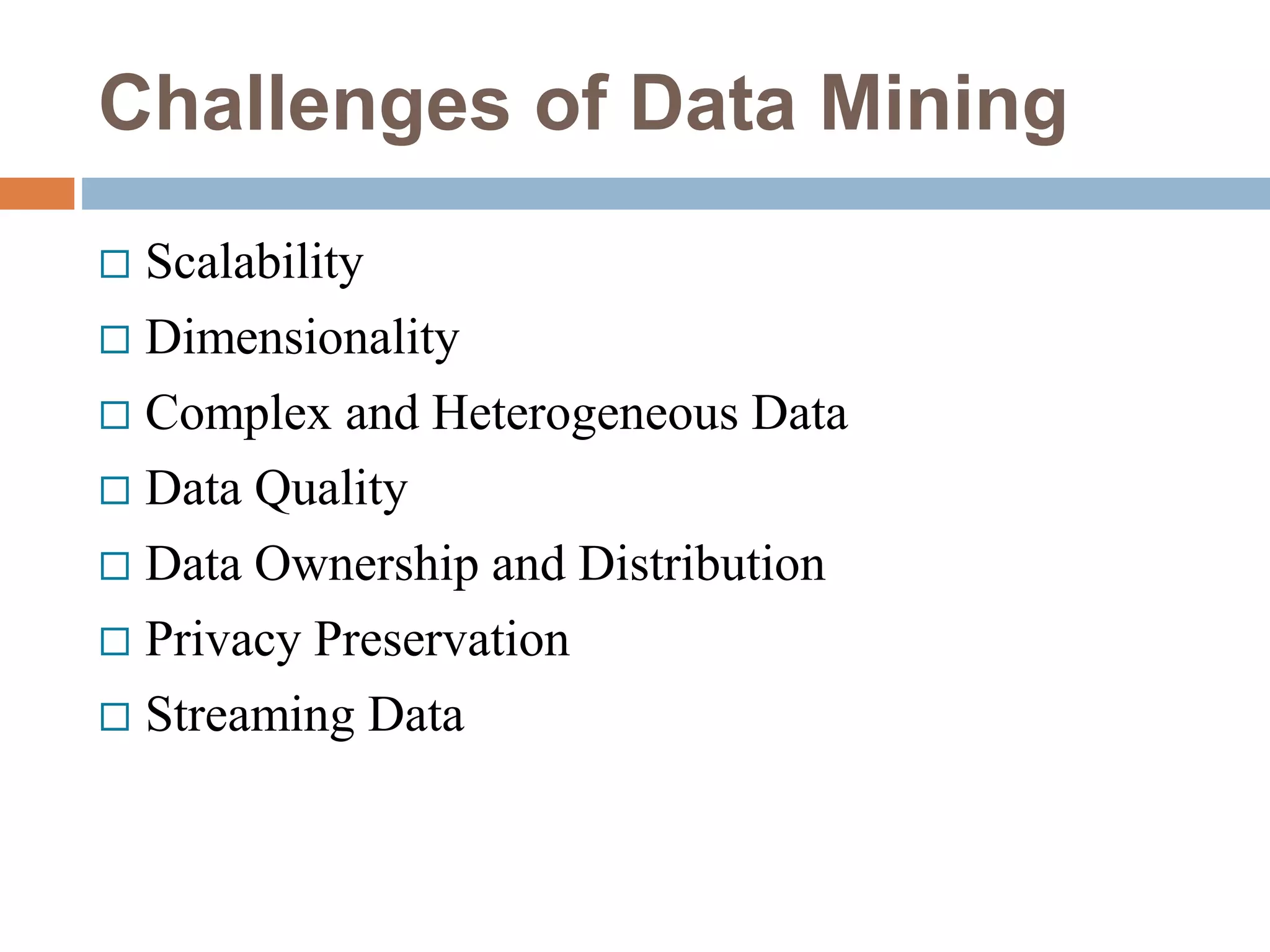 Challenges of Data Mining
 Scalability
 Dimensionality
 Complex and Heterogeneous Data
 Data Quality
 Data Ownership and Distribution
 Privacy Preservation
 Streaming Data
 