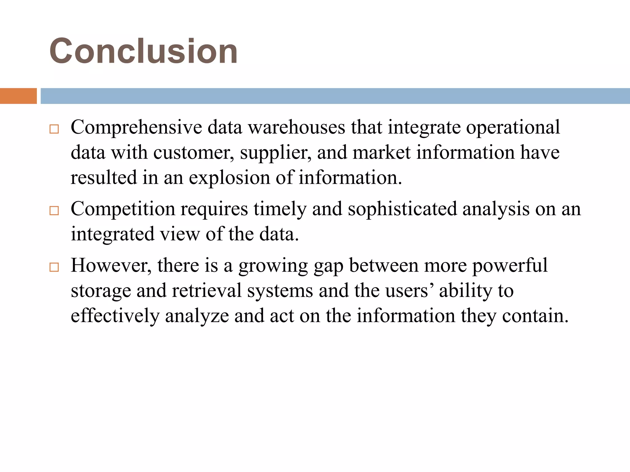 Conclusion
 Comprehensive data warehouses that integrate operational
data with customer, supplier, and market information have
resulted in an explosion of information.
 Competition requires timely and sophisticated analysis on an
integrated view of the data.
 However, there is a growing gap between more powerful
storage and retrieval systems and the users’ ability to
effectively analyze and act on the information they contain.
 