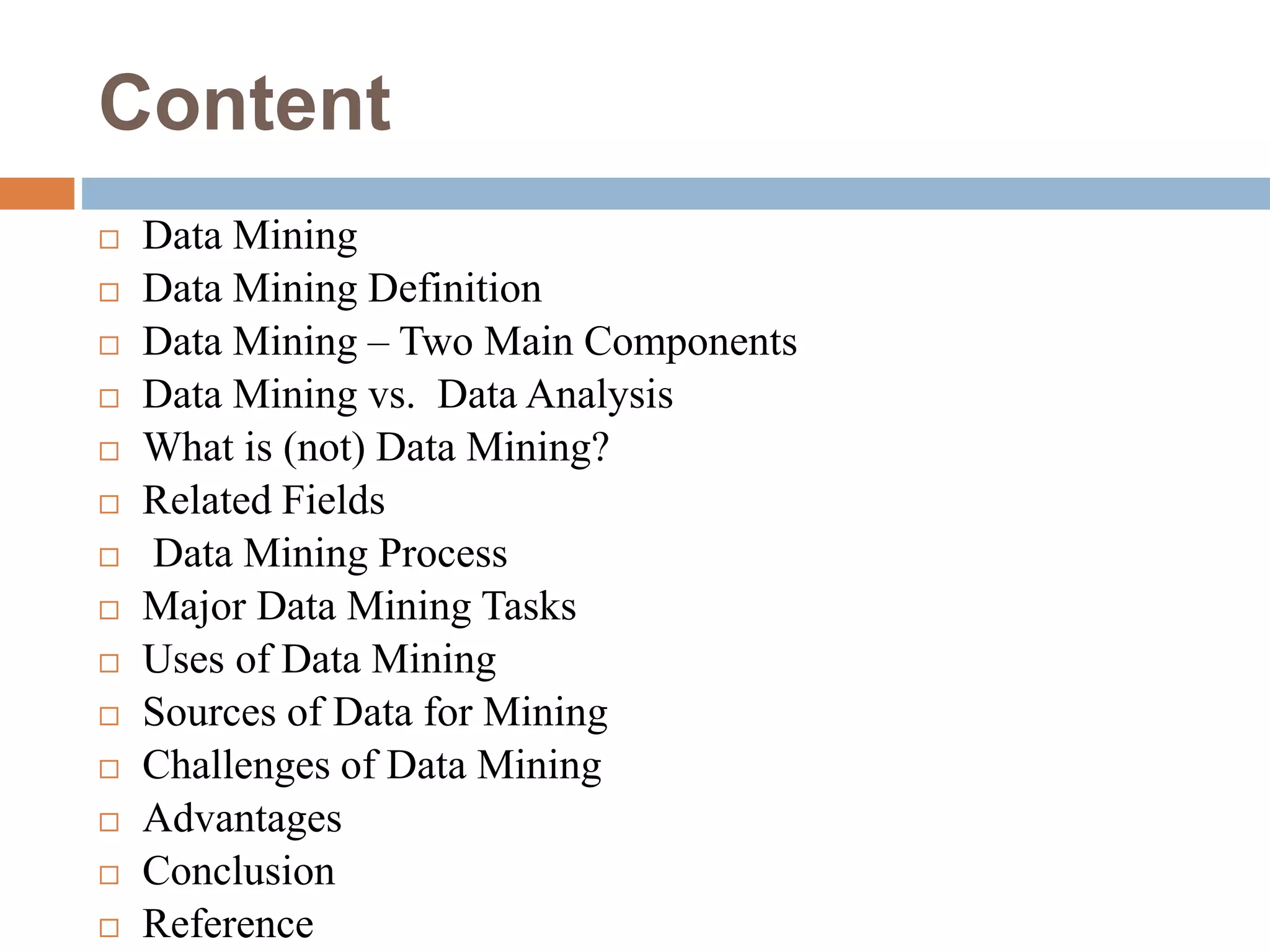 Content
 Data Mining
 Data Mining Definition
 Data Mining – Two Main Components
 Data Mining vs. Data Analysis
 What is (not) Data Mining?
 Related Fields
 Data Mining Process
 Major Data Mining Tasks
 Uses of Data Mining
 Sources of Data for Mining
 Challenges of Data Mining
 Advantages
 Conclusion
 Reference
 