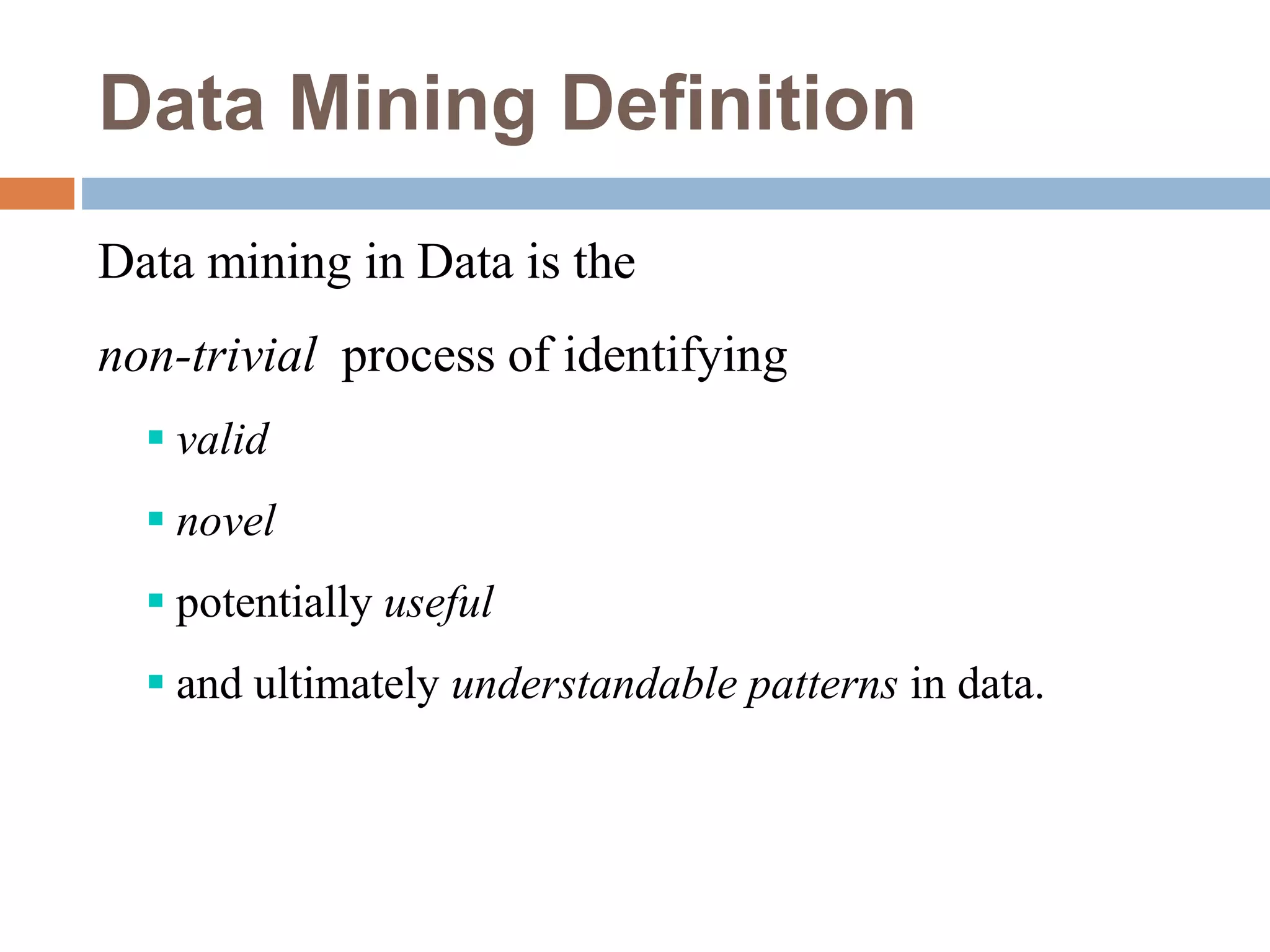 Data Mining Definition
Data mining in Data is the
non-trivial process of identifying
 valid
 novel
 potentially useful
 and ultimately understandable patterns in data.
 