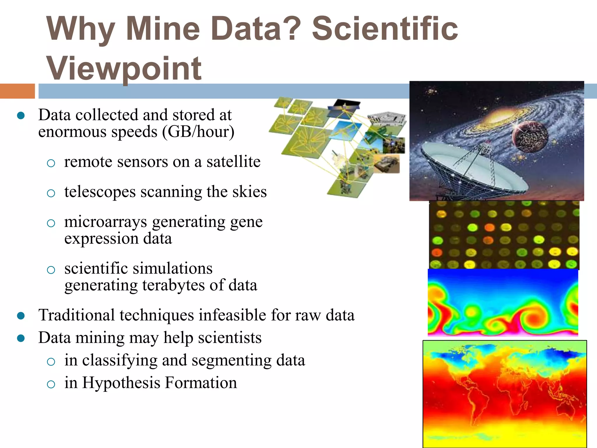 Why Mine Data? Scientific
Viewpoint
 Data collected and stored at
enormous speeds (GB/hour)
o remote sensors on a satellite
o telescopes scanning the skies
o microarrays generating gene
expression data
o scientific simulations
generating terabytes of data
 Traditional techniques infeasible for raw data
 Data mining may help scientists
o in classifying and segmenting data
o in Hypothesis Formation
 