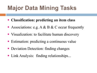 Major Data Mining Tasks
 Classification: predicting an item class
 Associations: e.g. A & B & C occur frequently
 Visualization: to facilitate human discovery
 Estimation: predicting a continuous value
 Deviation Detection: finding changes
 Link Analysis: finding relationships...
 