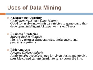 Uses of Data Mining
 AI/Machine Learning
Combinatorial/Game Data Mining
Good for analyzing winning strategies to games, and thus
developing intelligent AI opponents. (ie: Chess)
 Business Strategies
Market Basket Analysis
Identify customer demographics, preferences, and
purchasing patterns.
 Risk Analysis
Product Defect Analysis
Analyze product defect rates for given plants and predict
possible complications (read: lawsuits) down the line.
 