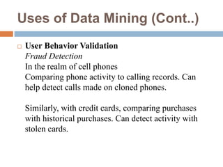 Uses of Data Mining (Cont..)
 User Behavior Validation
Fraud Detection
In the realm of cell phones
Comparing phone activity to calling records. Can
help detect calls made on cloned phones.
Similarly, with credit cards, comparing purchases
with historical purchases. Can detect activity with
stolen cards.
 