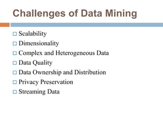 Challenges of Data Mining
 Scalability
 Dimensionality
 Complex and Heterogeneous Data
 Data Quality
 Data Ownership and Distribution
 Privacy Preservation
 Streaming Data
 