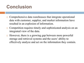 Conclusion
 Comprehensive data warehouses that integrate operational
data with customer, supplier, and market information have
resulted in an explosion of information.
 Competition requires timely and sophisticated analysis on an
integrated view of the data.
 However, there is a growing gap between more powerful
storage and retrieval systems and the users’ ability to
effectively analyze and act on the information they contain.
 