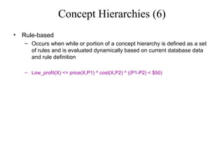 Concept Hierarchies (6)
•

Rule-based
– Occurs when while or portion of a concept hierarchy is defined as a set
of rules and is evaluated dynamically based on current database data
and rule definition
– Low_profit(X) <= price(X,P1) ^ cost(X,P2) ^ ((P1-P2) < $50)

 