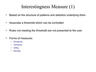 Interestingness Measure (1)
•

Based on the structure of patterns and statistics underlying them

•

Associate a threshold which can be controlled

•

Rules not meeting the threshold are not presented to the user

•

Forms of measures
–
–
–
–

Simplicity
Certainty
Utility
Novelty

 