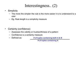 Interestingness.. (2)
•

Simplicity
– The more the simpler the rule is the more easier it is to understand to a
user
– Eg. Rule length is a simplicity measure

•

Certainty (confidence)
– Assesses the validity or trustworthiness of a pattern
– Confidence is a certainty measure
– Defined as:
# of tuples containing both A & B
# of tuples containing A

 