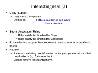 Interestingness (3)
•

Utility (Support)
– Usefulness of the pattern
– Defined as:
# of tuples containing both A & B
Total # of tuples

•

Strong Association Rules
• Rules satisfy the threshold for Support
• Rules satisfy the threshold for Confidence

•
•

Rules with low support likely represent noise or rare or exceptional
cases
Novelty
– Patterns contributing new information to the given pattern set are called
novel patterns (eg. Data exception)
– Used to remove redundant patterns

 