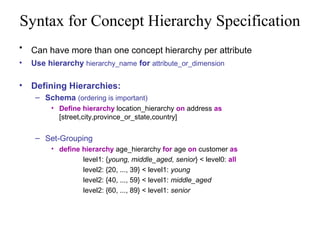Syntax for Concept Hierarchy Specification
•

Can have more than one concept hierarchy per attribute

•

Use hierarchy hierarchy_name for attribute_or_dimension

•

Defining Hierarchies:
– Schema (ordering is important)
• Define hierarchy location_hierarchy on address as
[street,city,province_or_state,country]

– Set-Grouping
• define hierarchy age_hierarchy for age on customer as
level1: {young, middle_aged, senior} < level0: all
level2: {20, ..., 39} < level1: young
level2: {40, ..., 59} < level1: middle_aged
level2: {60, ..., 89} < level1: senior

 