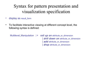 Syntax for pattern presentation and
visualization specification
•

display as result_form

•

To facilitate interactive viewing at different concept level, the
following syntax is defined:
Multilevel_Manipulation  ::=   roll up on attribute_or_dimension
| drill down on attribute_or_dimension
| add attribute_or_dimension
| drop attribute_or_dimension

 