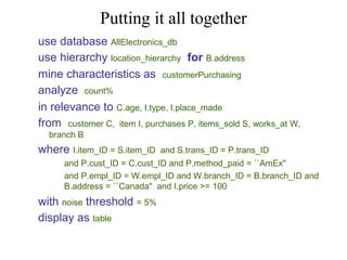 Putting it all together
use database AllElectronics_db
use hierarchy location_hierarchy for B.address
mine characteristics as customerPurchasing
analyze count%
in relevance to C.age, I.type, I.place_made
from customer C, item I, purchases P, items_sold S, works_at W,
branch B

where I.item_ID = S.item_ID

and S.trans_ID = P.trans_ID

and P.cust_ID = C.cust_ID and P.method_paid = ``AmEx''
and P.empl_ID = W.empl_ID and W.branch_ID = B.branch_ID and
B.address = ``Canada" and I.price >= 100

with noise threshold = 5%
display as table

 