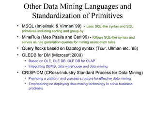 Other Data Mining Languages and
Standardization of Primitives
• MSQL (Imielinski & Virmani’99) - uses SQL-like syntax and SQL
primitives including sorting and group-by.

• MineRule (Meo Psaila and Ceri’96) -

follows SQL-like syntax and
serves as rule generation queries for mining association rules.

• Query flocks based on Datalog syntax (Tsur, Ullman etc. ’98)
• OLEDB for DM (Microsoft’2000)
• Based on OLE, OLE DB, OLE DB for OLAP
• Integrating DBMS, data warehouse and data mining

• CRISP-DM (CRoss-Industry Standard Process for Data Mining)
• Providing a platform and process structure for effective data mining
• Emphasizing on deploying data mining technology to solve business
problems

 