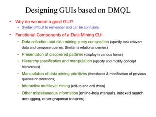 Designing GUIs based on DMQL
•

Why do we need a good GUI?
– Syntax difficult to remember and can be confusing

•

Functional Components of a Data Mining GUI
– Data collection and data mining query composition (specify task relevant
data and compose queries. Similar to relational queries)

– Presentation of discovered patterns (display in various forms)
– Hierarchy specification and manipulation (specify and modify concept
hierarchies)

– Manipulation of data mining primitives (thresholds & modification of previous
queries or conditions)

– Interactive multilevel mining (roll-up and drill down)
– Other miscellaneous information (online-help manuals, indexed search,
debugging, other graphical features)

 
