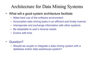 Architecture for Data Mining Systems
• What will a good system architecture facilitate
–
–
–
–
–

Make best use of the software environment
Accomplish data mining tasks in an efficient and timely manner
Interoperate and exchange information with other systems
Be adaptable to user’s diverse needs
Evolve with time

• Question?
– Should we couple or integrate a data mining system with a
database and/or data warehouse system?

 