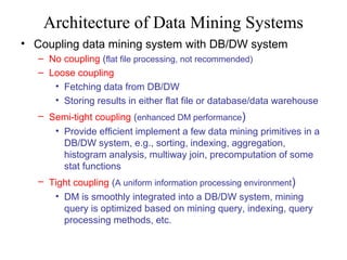 Architecture of Data Mining Systems
• Coupling data mining system with DB/DW system
– No coupling (flat file processing, not recommended)
– Loose coupling
• Fetching data from DB/DW
• Storing results in either flat file or database/data warehouse
– Semi-tight coupling (enhanced DM performance)
• Provide efficient implement a few data mining primitives in a
DB/DW system, e.g., sorting, indexing, aggregation,
histogram analysis, multiway join, precomputation of some
stat functions
– Tight coupling (A uniform information processing environment)
• DM is smoothly integrated into a DB/DW system, mining
query is optimized based on mining query, indexing, query
processing methods, etc.

 
