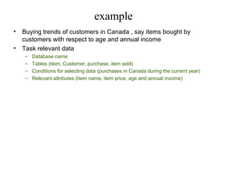 example
•
•

Buying trends of customers in Canada , say items bought by
customers with respect to age and annual income
Task relevant data
–
–
–
–

Database name
Tables (Item, Customer, purchase, item sold)
Conditions for selecting data (purchases in Canada during the current year)
Relevant attributes (Item name, item price, age and annual income)

 