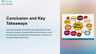 Conclusion and Key
Takeaways
Data mining empowers businesses and organizations to make
data-driven decisions. Mastering advanced techniques is crucial
for becoming a successful data mining specialist, contributing to
impactful insights and solutions.
 