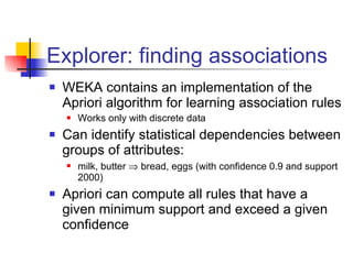 Explorer: finding associations WEKA contains an implementation of the Apriori algorithm for learning association rules Works only with discrete data Can identify statistical dependencies between groups of attributes: milk, butter    bread, eggs (with confidence 0.9 and support 2000) Apriori can compute all rules that have a given minimum support and exceed a given confidence 