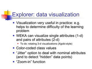 Explorer: data visualization Visualization very useful in practice: e.g. helps to determine difficulty of the learning problem WEKA can visualize single attributes (1-d) and pairs of attributes (2-d) To do: rotating 3-d visualizations (Xgobi-style) Color-coded class values “ Jitter” option to deal with nominal attributes (and to detect “hidden” data points) “ Zoom-in” function 
