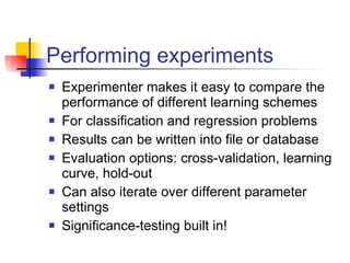 Performing experiments Experimenter makes it easy to compare the performance of different learning schemes For classification and regression problems Results can be written into file or database Evaluation options: cross-validation, learning curve, hold-out Can also iterate over different parameter settings Significance-testing built in! 