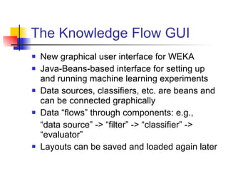The Knowledge Flow GUI New graphical user interface for WEKA Java-Beans-based interface for setting up and running machine learning experiments Data sources, classifiers, etc. are beans and can be connected graphically Data “flows” through components: e.g., “ data source” -> “filter” -> “classifier” -> “evaluator” Layouts can be saved and loaded again later 