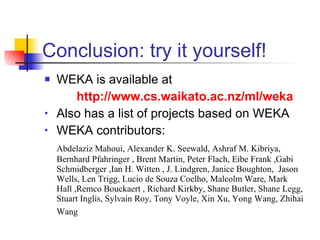 Conclusion: try it yourself! WEKA is available at http://www.cs.waikato.ac.nz/ml/weka Also has a list of projects based on WEKA WEKA contributors: Abdelaziz Mahoui, Alexander K. Seewald, Ashraf M. Kibriya, Bernhard Pfahringer , Brent Martin, Peter Flach, Eibe Frank ,Gabi Schmidberger ,Ian H. Witten , J. Lindgren, Janice Boughton,  Jason Wells, Len Trigg, Lucio de Souza Coelho, Malcolm Ware, Mark Hall ,Remco Bouckaert , Richard Kirkby, Shane Butler, Shane Legg, Stuart Inglis, Sylvain Roy, Tony Voyle, Xin Xu, Yong Wang, Zhihai Wang   