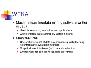 WEKA Machine learning/data mining software written in Java Used for research, education, and applications Complements “Data Mining” by Witten & Frank Main features Comprehensive set of data pre-processing tools, learning algorithms and evaluation methods Graphical user interfaces (incl. data visualization) Environment for comparing learning algorithms 