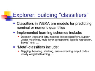 Explorer: building “classifiers” Classifiers in WEKA are models for predicting nominal or numeric quantities Implemented learning schemes include: Decision trees and lists, instance-based classifiers, support vector machines, multi-layer perceptrons, logistic regression, Bayes’ nets, … “ Meta”-classifiers include: Bagging, boosting, stacking, error-correcting output codes, locally weighted learning, …  
