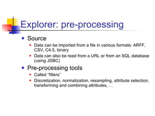 Explorer: pre-processing Source Data can be imported from a file in various formats: ARFF, CSV, C4.5, binary Data can also be read from a URL or from an SQL database (using JDBC) Pre-processing tools  Called “filters” Discretization, normalization, resampling, attribute selection, transforming and combining attributes, … 