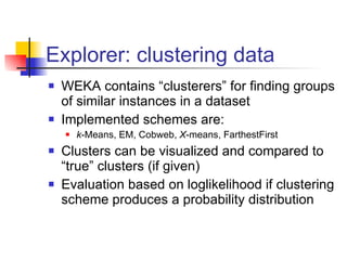 Explorer: clustering data WEKA contains “clusterers” for finding groups of similar instances in a dataset Implemented schemes are: k -Means, EM, Cobweb,  X -means, FarthestFirst Clusters can be visualized and compared to “true” clusters (if given) Evaluation based on loglikelihood if clustering scheme produces a probability distribution 