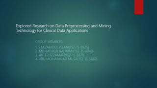 Explored Research on Data Preprocessing and Mining
Technology for Clinical Data Applications
GROUP MEMBERS
1. S.M.ZAHIDUL ISLAM(152-15-5925)
2. MD.HABIBUR RAHMAN(152-15-6040)
3. AKTERUZZAMAN(152-15-5671)
4. ABU MOHAMMAD MUSA(152-15-5682)
 
