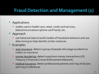    Applications
     widely used in health care, retail, credit card services,
      telecommunications (phone card fraud), etc.
   Approach
     use historical data to build models of fraudulent behavior and use
      data mining to help identify similar instances
   Examples
     auto insurance: detect a group of people who stage accidents to
      collect on insurance
     money laundering: detect suspicious money transactions (US
      Treasury's Financial Crimes Enforcement Network)
     medical insurance: detect professional patients and ring of doctors
      and ring of references
                                                                            10
 