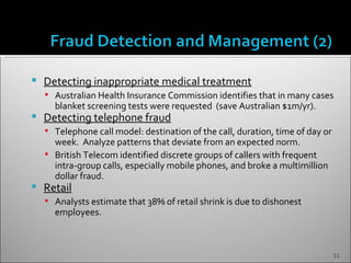   Detecting inappropriate medical treatment
     Australian Health Insurance Commission identifies that in many cases
      blanket screening tests were requested (save Australian $1m/yr).
   Detecting telephone fraud
     Telephone call model: destination of the call, duration, time of day or
      week. Analyze patterns that deviate from an expected norm.
     British Telecom identified discrete groups of callers with frequent
      intra-group calls, especially mobile phones, and broke a multimillion
      dollar fraud.
   Retail
     Analysts estimate that 38% of retail shrink is due to dishonest
      employees.



                                                                                11
 