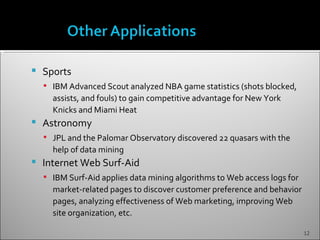    Sports
     IBM Advanced Scout analyzed NBA game statistics (shots blocked,
      assists, and fouls) to gain competitive advantage for New York
      Knicks and Miami Heat
   Astronomy
     JPL and the Palomar Observatory discovered 22 quasars with the
      help of data mining
   Internet Web Surf-Aid
     IBM Surf-Aid applies data mining algorithms to Web access logs for
      market-related pages to discover customer preference and behavior
      pages, analyzing effectiveness of Web marketing, improving Web
      site organization, etc.

                                                                           12
 