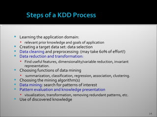    Learning the application domain:
     relevant prior knowledge and goals of application
   Creating a target data set: data selection
   Data cleaning and preprocessing: (may take 60% of effort!)
   Data reduction and transformation:
     Find useful features, dimensionality/variable reduction, invariant
        representation.
   Choosing functions of data mining
       summarization, classification, regression, association, clustering.
   Choosing the mining algorithm(s)
   Data mining: search for patterns of interest
   Pattern evaluation and knowledge presentation
     visualization, transformation, removing redundant patterns, etc.
   Use of discovered knowledge


                                                                              14
 