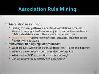    Association rule mining:
     Finding frequent patterns, associations, correlations, or causal
      structures among sets of items or objects in transaction databases,
      relational databases, and other information repositories.
     Frequent pattern: pattern (set of items, sequence, etc.) that occurs
      frequently in a database
   Motivation: finding regularities in data
       What products were often purchased together? — Beer and diapers?!
       What are the subsequent purchases after buying a PC?
       What kinds of DNA are sensitive to this new drug?
       Can we automatically classify web documents?



                                                                             16
 